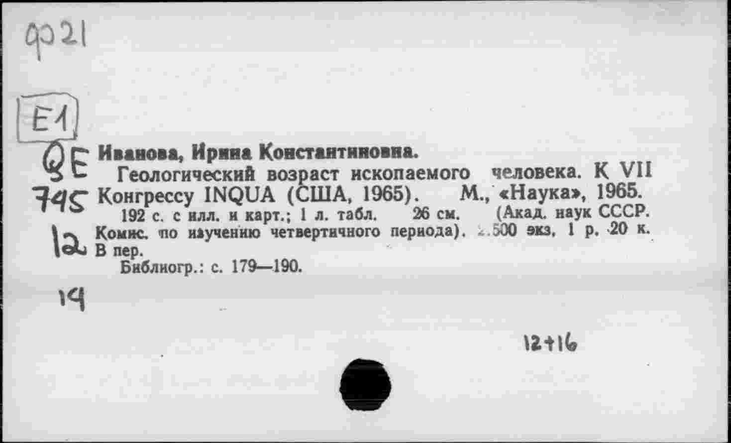 ﻿Ср 21

Л p Иванова, Ирина Константиновна.
'S Геологический возраст ископаемого человека. К VII
Конгрессу INQUA (США. 1965).	М., «Наука», 1965.
д 192 с. с илл. и карт.; 1 л. табл. 26 см. (Акад, наук СССР, іеч Комис, ио научению четвертичного периода), к.500 экз, 1 р. -20 к.
в пер.
Библиогр.: с. 179—190.

